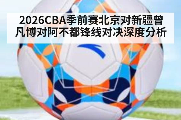 2026CBA季前赛北京对新疆曾凡博对阿不都锋线对决深度分析