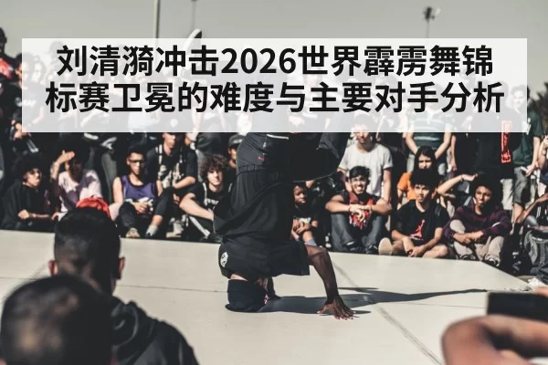 刘清漪冲击2026世界霹雳舞锦标赛卫冕的难度与主要对手分析